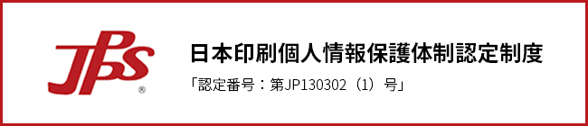 お客様の大切な個人情報を保護します。日本印刷個人情報保護体制認定制度 「認証番号：第JP130302（1）号」 JPPS